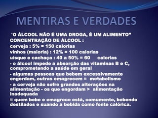 “O ÁLCOOL NÃO É UMA DROGA, É UM ALIMENTO”
CONCENTRAÇÃO DE ÁLCOOL :
cerveja : 5% = 150 calorias
vinhos (maioria) : 12% = 100 calorias
uísque e cachaça : 40 a 50% = 60 calorias
- o álcool impede a absorção das vitaminas B e C,
comprometendo a saúde em geral
- algumas pessoas que bebem excessivamente
engordam, outras emagrecem = metabolismo
- a cerveja não sofre grandes alterações na
alimentação - os que engordam > alimentação
inadequada
= quem bebe e emagrece está, comumente, bebendo
destilados e suando a bebida como fonte calórica.
 