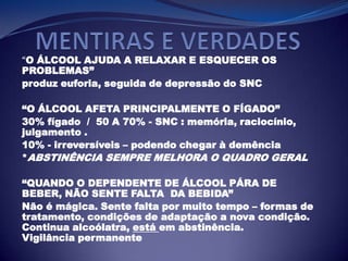 “O ÁLCOOL AJUDA A RELAXAR E ESQUECER OS
PROBLEMAS”
produz euforia, seguida de depressão do SNC
“O ÁLCOOL AFETA PRINCIPALMENTE O FÍGADO”
30% fígado / 50 A 70% - SNC : memória, raciocínio,
julgamento .
10% - irreversíveis – podendo chegar à demência
*ABSTINÊNCIA SEMPRE MELHORA O QUADRO GERAL
“QUANDO O DEPENDENTE DE ÁLCOOL PÁRA DE
BEBER, NÃO SENTE FALTA DA BEBIDA”
Não é mágica. Sente falta por muito tempo – formas de
tratamento, condições de adaptação a nova condição.
Continua alcoólatra, está em abstinência.
Vigilância permanente
 