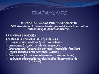 CAUSAS DA BUSCA POR TRATAMENTO:
Dificilmente está convencido de que está usando álcool ou
outras drogas demasiadamente.
PRINCIPAIS RAZÕES:
problemas e prejuízos ao longo da vida
 complicações médicas (p.ex. convulsões),
ocupacionais (p.ex. perda de emprego),
interpessoais (separação conjugal, imposição familiar),
 legais (delitos e/ou sentença judicial),
financeiras (dívidas ou atrasos nos compromissos)
 psíquicas (depressão ou alucinações decorrentes do
consumo).
 