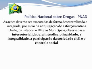 Política Nacional sobre Drogas - PNAD
As ações deverão ser executadas de forma descentralizada e
integrada, por meio da conjugação de esforços entre a
União, os Estados, o DF e os Municípios, observadas a
intersetorialidade, a interdisciplinaridade, a
integralidade, a participação da sociedade civil e o
controle social
 