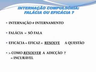 INTERNAÇÃO COMPULSÓRIA:
FALÁCIA OU EFICÁCIA ?
 INTERNAÇÃO # INTERNAMENTO
 FALÁCIA = SÓ FALA
 EFICÁCIA = EFICAZ = RESOLVE A QUESTÃO
 > COMO RESOLVER A ADICÇÃO ?
= INCURÁVEL
 