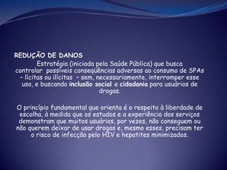 REDUÇÃO DE DANOS
Estratégia (iniciada pela Saúde Pública) que busca
controlar possíveis conseqüências adversas ao consumo de SPAs
– lícitas ou ilícitas – sem, necessariamente, interromper esse
uso, e buscando inclusão social e cidadania para usuários de
drogas.
O princípio fundamental que orienta é o respeito à liberdade de
escolha, à medida que os estudos e a experiência dos serviços
demonstram que muitos usuários, por vezes, não conseguem ou
não querem deixar de usar drogas e, mesmo esses, precisam ter
o risco de infecção pelo HIV e hepatites minimizados.
 