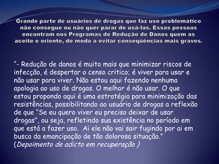 “- Redução de danos é muito mais que minimizar riscos de
infecção, é despertar o censo critico; é viver para usar e
não usar para viver. Não estou aqui fazendo nenhuma
apologia ao uso de drogas. O melhor é não usar. O que
estou propondo aqui é uma estratégia para minimização das
resistências, possibilitando ao usuário de drogas a reflexão
de que “Se eu quero viver eu preciso deixar de usar
drogas”, ou seja, refletindo sua existência no período em
que está a fazer uso. Ai ele não vai sair fugindo por ai em
busca da emancipação de tão dolorosa situação.”
(Depoimento de adicto em recuperação )
 