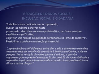 Trabalhar com a realidade que se apresenta,
Buscar ao máximo penetrar nesta
procurando identificar-se com a problemática, de forma calorosa,
empática e significativa,
objetivar uma relação de qualidade acreditando na “arte do encontro”.
Possibilitar o cuidado e a atenção psicossocial,
“...aprendendo a sutil diferença entre dar a mão e acorrentar uma alma,
estabelecemos um vinculo não com vista à institucionalizá-los, e sim na
perspectiva da redução de danos que nos é própria, a que visa
empoderar para a possível emancipação da condição de vulnerabilidade e
dependência psicossocial em decorrência ou não do uso problemático de
álcool e outras drogas.”
 