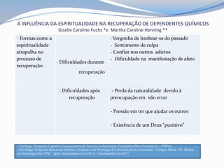 A INFLUÊNCIA DA ESPIRITUALIDADE NA RECUPERAÇÃO DE DEPENDENTES QUÍMICOS
Giselle Caroline Fuchs *e Martha Caroline Henning **
- Formas como a
espiritualidade
atrapalha no
processo de
recuperação
- Dificuldades durante
recuperação
- Vergonha de lembrar-se do passado
- Sentimento de culpa
- Confiar nos outros adictos
- Dificuldade na manifestação de afeto
- Dificuldades após
recuperação
- Perda da naturalidade devido à
preocupação em não errar
- Pressão em ter que ajudar os outros
- Existência de um Deus “punitivo”
* Psicóloga. Terapeuta Cognitivo Comportamental. Atuante na Associação Terapêutica Novo Amanhecer – ATENA.
∗∗Psicóloga. Terapeuta Relacional Sistêmica. Professora de Psicologia da Universidade do Contestado – Campus Mafra – SC. Mestre
em Psicologia pela UFSC. - [gise_fuchs@yahoo.com.br]* e - [martha@mfa.unc.br]**
 