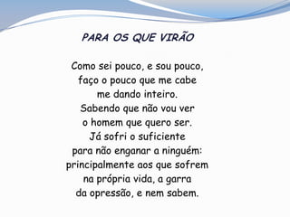 PARA OS QUE VIRÃO
Como sei pouco, e sou pouco,
faço o pouco que me cabe
me dando inteiro.
Sabendo que não vou ver
o homem que quero ser.
Já sofri o suficiente
para não enganar a ninguém:
principalmente aos que sofrem
na própria vida, a garra
da opressão, e nem sabem.
 
