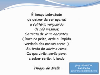 É tempo sobretudo
de deixar de ser apenas
a solitária vanguarda
de nós mesmos.
Se trata de ir ao encontro.
( Dura no peito, arde a límpida
verdade dos nossos erros. )
Se trata de abrir o rumo.
Os que virão, serão povo,
e saber serão, lutando
Thiago de Mello
fav@ - FAVARON,
Luiz Carlos
favaronce@hotmail.com
 