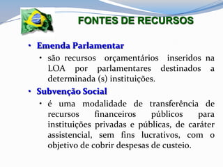 • Emenda Parlamentar
• são recursos orçamentários inseridos na
LOA por parlamentares destinados a
determinada (s) instituições.
• Subvenção Social
• é uma modalidade de transferência de
recursos financeiros públicos para
instituições privadas e públicas, de caráter
assistencial, sem fins lucrativos, com o
objetivo de cobrir despesas de custeio.
FONTES DE RECURSOS
 