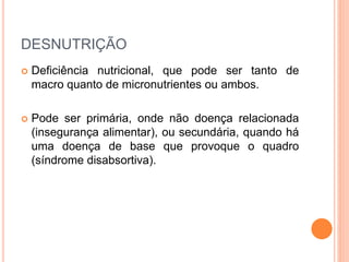 DESNUTRIÇÃO
 Deficiência nutricional, que pode ser tanto de
macro quanto de micronutrientes ou ambos.
 Pode ser primária, onde não doença relacionada
(insegurança alimentar), ou secundária, quando há
uma doença de base que provoque o quadro
(síndrome disabsortiva).
 
