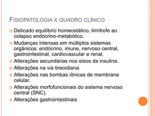 FISIOPATOLOGIA X QUADRO CLÍNICO
 Delicado equilíbrio homeostático, limítrofe ao
colapso endócrino-metabólico.
 Mudanças intensas em múltiplos sistemas
orgânicos: endócrino, imune, nervoso central,
gastrointestinal, cardiovascular e renal.
 Alterações secundárias nos eixos da insulina.
 Alterações na via tireoidiana.
 Alterações nas bombas iônicas de membrana
celular.
 Alterações morfofuncionais do sistema nervoso
central (SNC).
 Alterações gastrointestinais
 