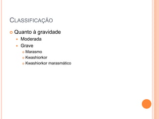 CLASSIFICAÇÃO
 Quanto à gravidade
 Moderada
 Grave
 Marasmo
 Kwashiorkor
 Kwashiorkor marasmático
 