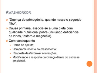 KWASHIORKOR
 “Doença do primogênito, quando nasce o segundo
filho”.
 Causa primária, associa-se a uma dieta com
qualidade nutricional pobre (incluindo deficiência
de zinco, fósforo e magnésio).
 Com consequente
 Perda do apetite;
 Comprometimento do crescimento;
 Resposta desfavorável a infecções;
 Modificando a resposta da criança diante do estresse
ambiental.
 
