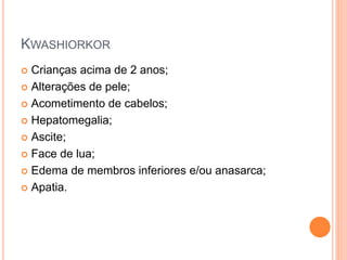 KWASHIORKOR
 Crianças acima de 2 anos;
 Alterações de pele;
 Acometimento de cabelos;
 Hepatomegalia;
 Ascite;
 Face de lua;
 Edema de membros inferiores e/ou anasarca;
 Apatia.
 