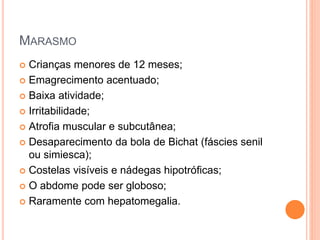 MARASMO
 Crianças menores de 12 meses;
 Emagrecimento acentuado;
 Baixa atividade;
 Irritabilidade;
 Atrofia muscular e subcutânea;
 Desaparecimento da bola de Bichat (fáscies senil
ou simiesca);
 Costelas visíveis e nádegas hipotróficas;
 O abdome pode ser globoso;
 Raramente com hepatomegalia.
 