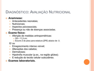 DIAGNÓSTICO: AVALIAÇÃO NUTRICIONAL
 Anamnese:
 Antecedentes neonatais;
 Nutricionais;
 Aspectos psicossociais;
 Presença ou não de doenças associadas.
 Exame físico:
 Aferição de medidas antropométricas:
 CB < 11,5 cm;
 Escore Z de peso para estatura (ZPE) abaixo de -3.
E/ ou
 Emagrecimento intenso visível;
 Alterações dos cabelos;
 Dermatoses;
 Hipotrofia muscular (p.ex., na região glútea);
 E redução do tecido celular subcutâneo.
 Exames laboratoriais.
 