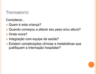 TRATAMENTO
Considerar...
 Quem é esta criança?
 Quando começou a alterar seu peso e/ou altura?
 Onde mora?
 Integração com equipe de saúde?
 Existem complicações clínicas e metabólicas que
justifiquem a internação hospitalar?
 