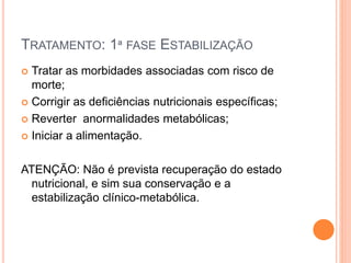 TRATAMENTO: 1ª FASE ESTABILIZAÇÃO
 Tratar as morbidades associadas com risco de
morte;
 Corrigir as deficiências nutricionais específicas;
 Reverter anormalidades metabólicas;
 Iniciar a alimentação.
ATENÇÃO: Não é prevista recuperação do estado
nutricional, e sim sua conservação e a
estabilização clínico-metabólica.
 