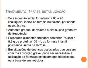 TRATAMENTO: 1ª FASE ESTABILIZAÇÃO
 Se a ingestão inicial for inferior a 60 a 70
kcal/kg/dia, indica-se terapia nutricional por sonda
nasogástrica.
 Aumento gradual de volume e diminuição gradativa
da frequência.
 Preparado alimentar artesanal contendo 75 kcal e
0,9 g de proteína/100 mL ou fórmula infantil
polimérica isenta de lactose.
 Em situações de doenças associadas que cursam
com má absorção grave, pode ser necessária a
utilização de fórmulas extensamente hidrolisadas
ou à base de aminoácidos.
 