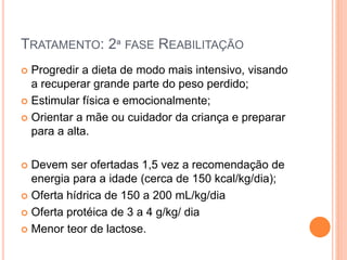 TRATAMENTO: 2ª FASE REABILITAÇÃO
 Progredir a dieta de modo mais intensivo, visando
a recuperar grande parte do peso perdido;
 Estimular física e emocionalmente;
 Orientar a mãe ou cuidador da criança e preparar
para a alta.
 Devem ser ofertadas 1,5 vez a recomendação de
energia para a idade (cerca de 150 kcal/kg/dia);
 Oferta hídrica de 150 a 200 mL/kg/dia
 Oferta protéica de 3 a 4 g/kg/ dia
 Menor teor de lactose.
 