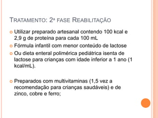 TRATAMENTO: 2ª FASE REABILITAÇÃO
 Utilizar preparado artesanal contendo 100 kcal e
2,9 g de proteína para cada 100 mL
 Fórmula infantil com menor conteúdo de lactose
 Ou dieta enteral polimérica pediátrica isenta de
lactose para crianças com idade inferior a 1 ano (1
kcal/mL).
 Preparados com multivitaminas (1,5 vez a
recomendação para crianças saudáveis) e de
zinco, cobre e ferro;
 