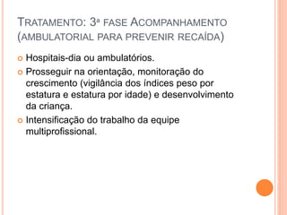 TRATAMENTO: 3ª FASE ACOMPANHAMENTO
(AMBULATORIAL PARA PREVENIR RECAÍDA)
 Hospitais-dia ou ambulatórios.
 Prosseguir na orientação, monitoração do
crescimento (vigilância dos índices peso por
estatura e estatura por idade) e desenvolvimento
da criança.
 Intensificação do trabalho da equipe
multiprofissional.
 
