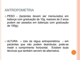 ANTROPOMETRIA
 PESO - (lactentes devem ser mensurados em
balança com graduação de 10g, maiores de 2 anos
podem ser pesados em balanças com graduação
de 100g);
 ALTURA – Uso da régua antropométrica - em
pacientes que não podem deambular, pode-se
medir o comprimento horizontal. Existem duas
técnicas que também servem de alternativa.
 
