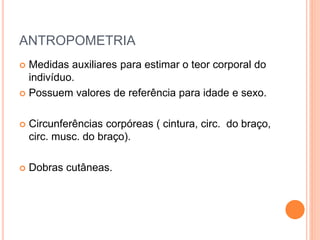 ANTROPOMETRIA
 Medidas auxiliares para estimar o teor corporal do
indivíduo.
 Possuem valores de referência para idade e sexo.
 Circunferências corpóreas ( cintura, circ. do braço,
circ. musc. do braço).
 Dobras cutâneas.
 
