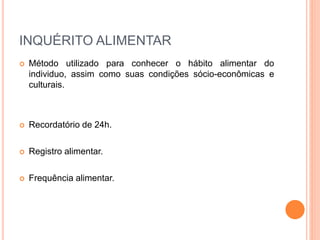 INQUÉRITO ALIMENTAR
 Método utilizado para conhecer o hábito alimentar do
individuo, assim como suas condições sócio-econômicas e
culturais.
 Recordatório de 24h.
 Registro alimentar.
 Frequência alimentar.
 