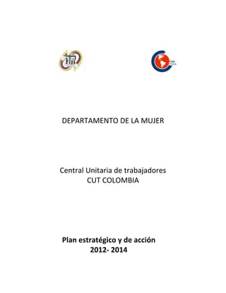 DEPARTAMENTO DE LA MUJER




Central Unitaria de trabajadores
        CUT COLOMBIA




Plan estratégico y de acción
        2012- 2014
 