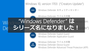 Windows
Defender
NEW
UP
DATE
Windows 10, version 1709 (“Fall Creators Update”)
Windows 10, version 1703 (“Creators Update”)
Windows Defender セキュリティセンター
Windows Defender ウイルス対策
Windows Defender Smart Screen
Windows Defender Advanced Threat Protection (ATP)
NEW
UP
DATE
Windows Defender Exploit Guard
Windows Defender Application Guard
Windows Defender ウイルス対策
Windows Defender Device Guard
Windows Defender Advanced Threat Protection (ATP)
“Windows Defender” は
シリーズ名になりました！
 