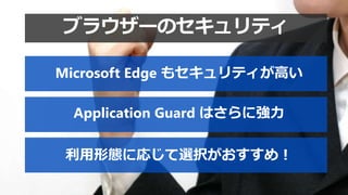 利用形態に応じて選択がおすすめ！
Microsoft Edge もセキュリティが高い
Application Guard はさらに強力
ブラウザーのセキュリティ
 