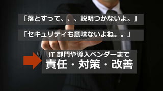 「落とすって、、、説明つかないよ。」
「セキュリティも意味ないよね。。」
IT 部門や導入ベンダーまで
責任・対策・改善
 