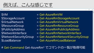 $VM = Get-AzureRmVM
$StorageAccount = Get-AzureRmStorageAccount
$VirtualNetwork = Get-AzureRmVirtualNetwork
$ResourceGroup = Get-AzureRmResourceGroup
$PublicIpAddress = Get-AzureRmPublicIpAddress
$NetworkInterface = Get-AzureRmNetworkInterface
$NetworkSecurityGroup = Get-AzureRmNetworkSecurityGroup
$LoadBalancer = Get-AzureRmLoadBalancer
# Get-Command Get-AzureRm* でコマンドの一覧が取得可能
 