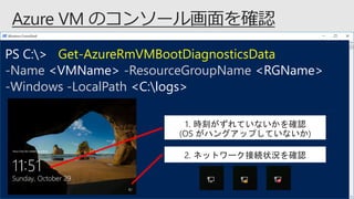 PS C:> Get-AzureRmVMBootDiagnosticsData
-Name <VMName> -ResourceGroupName <RGName>
-Windows -LocalPath <C:logs>
1. 時刻がずれていないかを確認
(OS がハングアップしていないか)
2. ネットワーク接続状況を確認
 