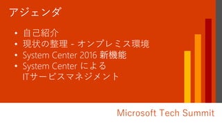 Microsoft Tech Summit
加藤 寛二 (かとう かんじ)
• 自己紹介
• 現状の整理 - オンプレミス環境
• System Center 2016 新機能
• System Center による
ITサービスマネジメント
 