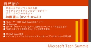 Microsoft Tech Summit
● ITILユーザー団体 itSMF Japan 設立メンバー
● ITIL Manager
● 日本マイクロソフトで ITILベース運用コンサルティングを立ち上げ
● COBITに基づく大規模なITガバナンス調査を実施
● 現 itSMF Japan 理事
● マイクロソフトテクノロジーセンターにおいてデータセンター変革支援
加藤 寛二 (かとう かんじ)
日本マイクロソフト株式会社
マイクロソフトテクノロジーセンター
テクニカルアーキテクト
 