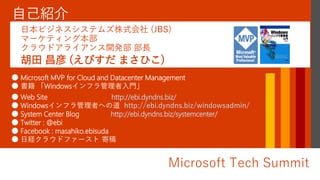 Microsoft Tech Summit
● Microsoft MVP for Cloud and Datacenter Management
● 書籍 「Windowsインフラ管理者入門」
● Web Site http://ebi.dyndns.biz/
● Windowsインフラ管理者への道 http://ebi.dyndns.biz/windowsadmin/
● System Center Blog http://ebi.dyndns.biz/systemcenter/
● Twitter : @ebi
● Facebook : masahiko.ebisuda
● 日経クラウドファースト 寄稿
胡田 昌彦 (えびすだ まさひこ)
日本ビジネスシステムズ株式会社 (JBS)
マーケティング本部
クラウドアライアンス開発部 部長
 