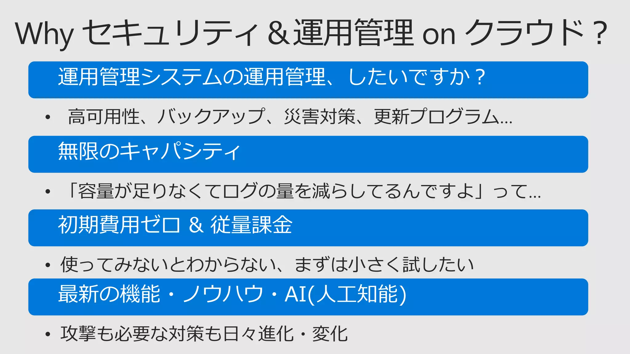 • 高可用性、バックアップ、災害対策、更新プログラム…
• 「容量が足りなくてログの量を減らしてるんですよ」って…
• 使ってみないとわからない、まずは小さく試したい
• 攻撃も必要な対策も日々進化・変化
 