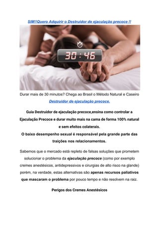 SIM!!Quero Adquirir o Destruidor de ejaculação precoce !!
Durar mais de 30 minutos? Chega ao Brasil o Método Natural e Caseiro
Destruidor de ejaculação precoce.
Guia Destruidor de ejaculação precoce,ensina como controlar a 
Ejaculação Precoce e durar muito mais na cama de forma 100% natural 
e sem efeitos colaterais. 
O baixo desempenho sexual é responsável pela grande parte das
traições nos relacionamentos.
Sabemos que o mercado está repleto de falsas soluções que prometem
solucionar o problema da​ ejaculação precoce​ (como por exemplo
cremes anestésicos, antidepressivos e cirurgias de alto risco na glande)
porém, na verdade, estas alternativas são ​apenas recursos paliativos
que mascaram o problema​ por pouco tempo e não resolvem na raiz.
Perigos dos Cremes Anestésicos 
 
