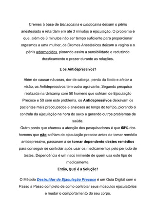 Cremes à base de ​Benzocaína​ e ​Lindocaína​ deixam o pênis
anestesiado e retardam em até 3 minutos a ejaculação. O problema é
que, além de 3 minutos não ser tempo suficiente para proporcionar
orgasmos a uma mulher, os Cremes Anestésicos deixam a vagina e o
pênis ​adormecidos​, piorando assim a sensibilidade e reduzindo
drasticamente o prazer durante as relações.
E os Antidepressivos? 
Além de causar náuseas, dor de cabeça, perda da libido e afetar a
visão, os Antidepressivos tem outro agravante. Segundo pesquisa
realizada na Unicamp com 50 homens que sofriam de Ejaculação
Precoce e 50 sem este problema, os ​Antidepressivos​ deixavam os
pacientes mais preocupados e ansiosos ao longo do tempo, piorando o
controle da ejaculação na hora do sexo e gerando outros problemas de
saúde.
Outro ponto que chamou a atenção dos pesquisadores é que ​68%​ dos
homens que ​não​ sofriam de ejaculação precoce antes de tomar remédio
antidepressivo, passaram a se ​tornar dependente destes remédios
para conseguir se controlar após usar os medicamentos pelo período de
testes. Dependência é um risco iminente de quem usa este tipo de
medicamente.
Então, Qual é a Solução? 
O Método ​Destruidor de Ejaculação Precoce​ é um Guia Digital com o
Passo a Passo completo de como controlar seus músculos ejaculatórios
e mudar o comportamento do seu corpo.
 