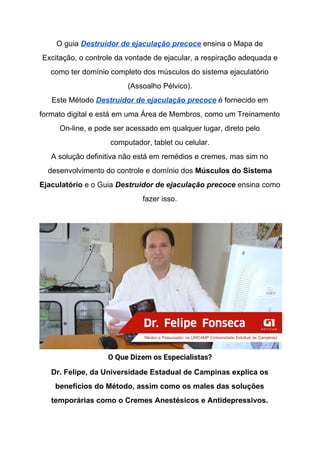 O guia ​Destruidor de ejaculação precoce​ ensina o Mapa de
Excitação, o controle da vontade de ejacular, a respiração adequada e
como ter domínio completo dos músculos do sistema ejaculatório
(Assoalho Pélvico).
Este Método​ ​Destruidor de ejaculação precoce​ é fornecido em
formato digital e está em uma Área de Membros, como um Treinamento
On-line, e pode ser acessado em qualquer lugar, direto pelo
computador, tablet ou celular.
A solução definitiva não está em remédios e cremes, mas sim no
desenvolvimento do controle e domínio dos ​Músculos do Sistema
Ejaculatório​ e o Guia​ ​Destruidor de ejaculação precoce​ ensina como
fazer isso.
O Que Dizem os Especialistas? 
Dr. Felipe, da Universidade Estadual de Campinas explica os
benefícios do Método, assim como os males das soluções
temporárias como o Cremes Anestésicos e Antidepressivos.
 