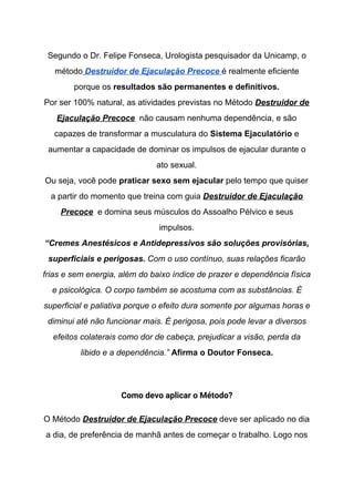 Segundo o Dr. Felipe Fonseca, Urologista pesquisador da Unicamp, o
método​ ​Destruidor de Ejaculação Precoce​ ​é realmente eficiente
porque os ​resultados são permanentes e definitivos.
Por ser 100% natural, as atividades previstas no Método​ ​Destruidor de
Ejaculação Precoce​ não causam nenhuma dependência, e são
capazes de transformar a musculatura do ​Sistema Ejaculatório ​e
aumentar a capacidade de dominar os impulsos de ejacular durante o
ato sexual.
Ou seja, você pode ​praticar sexo sem ejacular​ pelo tempo que quiser
a partir do momento que treina com guia​ ​Destruidor de Ejaculação
Precoce​ e domina seus músculos do Assoalho Pélvico e seus
impulsos.
“Cremes Anestésicos e Antidepressivos são soluções provisórias,
superficiais e perigosas.​ Com o uso contínuo, suas relações ficarão
frias e sem energia, além do baixo índice de prazer e dependência física
e psicológica. O corpo também se acostuma com as substâncias. É
superficial e paliativa porque o efeito dura somente por algumas horas e
diminui até não funcionar mais. É perigosa, pois pode levar a diversos
efeitos colaterais como dor de cabeça, prejudicar a visão, perda da
libido e a dependência.” ​Afirma o Doutor Fonseca.
Como devo aplicar o Método? 
O Método​ ​Destruidor de Ejaculação Precoce​ deve ser aplicado no dia
a dia, de preferência de manhã antes de começar o trabalho. Logo nos
 