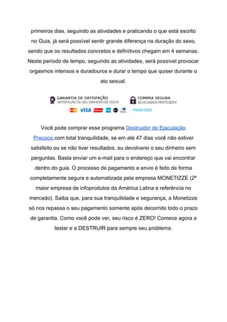 primeiros dias, seguindo as atividades e praticando o que está escrito
no Guia, já será possível sentir grande diferença na duração do sexo,
sendo que os resultados concretos e definitivos chegam em 4 semanas.
Neste período de tempo, seguindo as atividades, será possível provocar
orgasmos intensos e duradouros e durar o tempo que quiser durante o
ato sexual.
Você pode comprar esse programa ​Destruidor de Ejaculação
Precoce​,com total tranquilidade, se em até 47 dias você não estiver
satisfeito ou se não tiver resultados, eu devolverei o seu dinheiro sem
perguntas. Basta enviar um e-mail para o endereço que vai encontrar
dentro do guia. O processo de pagamento e envio é feito de forma
completamente segura e automatizada pela empresa MONETIZZE (2ª
maior empresa de infoprodutos da América Latina e referência no
mercado). Saiba que, para sua tranquilidade e segurança, a Monetizze
só nos repassa o seu pagamento somente após decorrido todo o prazo
de garantia. Como você pode ver, seu risco é ZERO! Comece agora a
testar e a DESTRUIR para sempre seu problema.
 