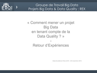 « Comment mener un projet
Big Data
en tenant compte de la
Data Quality ? »
-
Retour d’Expériences
Data Excellence Paris 2015 - 26 novembre 2015
Groupe de Travail Big Data
Projets Big Data & Data Quality : REX
 
