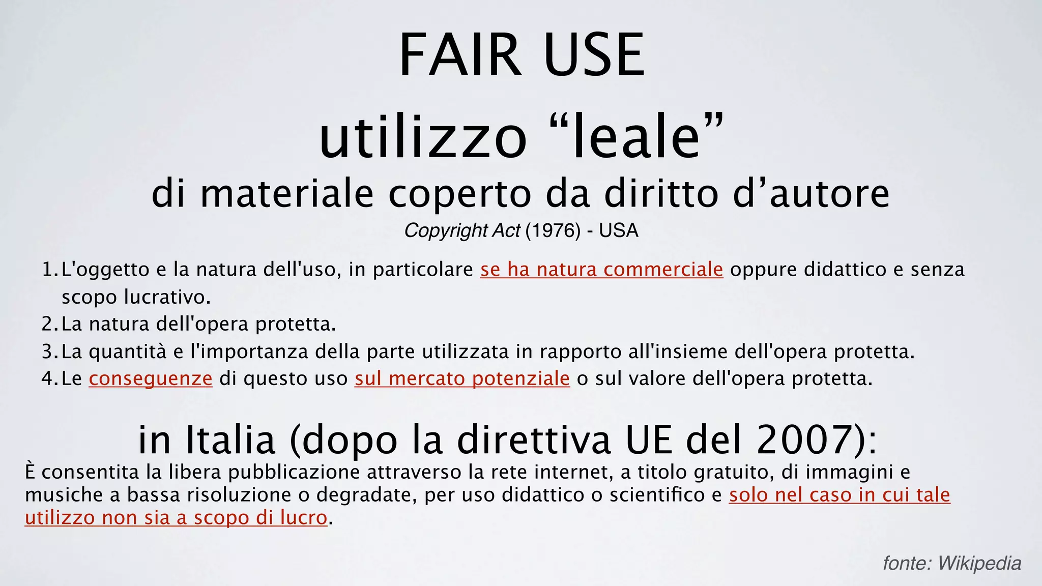 FAIR USE
                               utilizzo “leale”
             di materiale coperto da diritto d’autore
                                        Copyright Act (1976) - USA

 1.L'oggetto e la natura dell'uso, in particolare se ha natura commerciale oppure didattico e senza
   scopo lucrativo.
 2.La natura dell'opera protetta.
 3.La quantità e l'importanza della parte utilizzata in rapporto all'insieme dell'opera protetta.
 4.Le conseguenze di questo uso sul mercato potenziale o sul valore dell'opera protetta.


            in Italia (dopo la direttiva UE del 2007):
È consentita la libera pubblicazione attraverso la rete internet, a titolo gratuito, di immagini e
musiche a bassa risoluzione o degradate, per uso didattico o scientiﬁco e solo nel caso in cui tale
utilizzo non sia a scopo di lucro.

                                                                                           fonte: Wikipedia
 