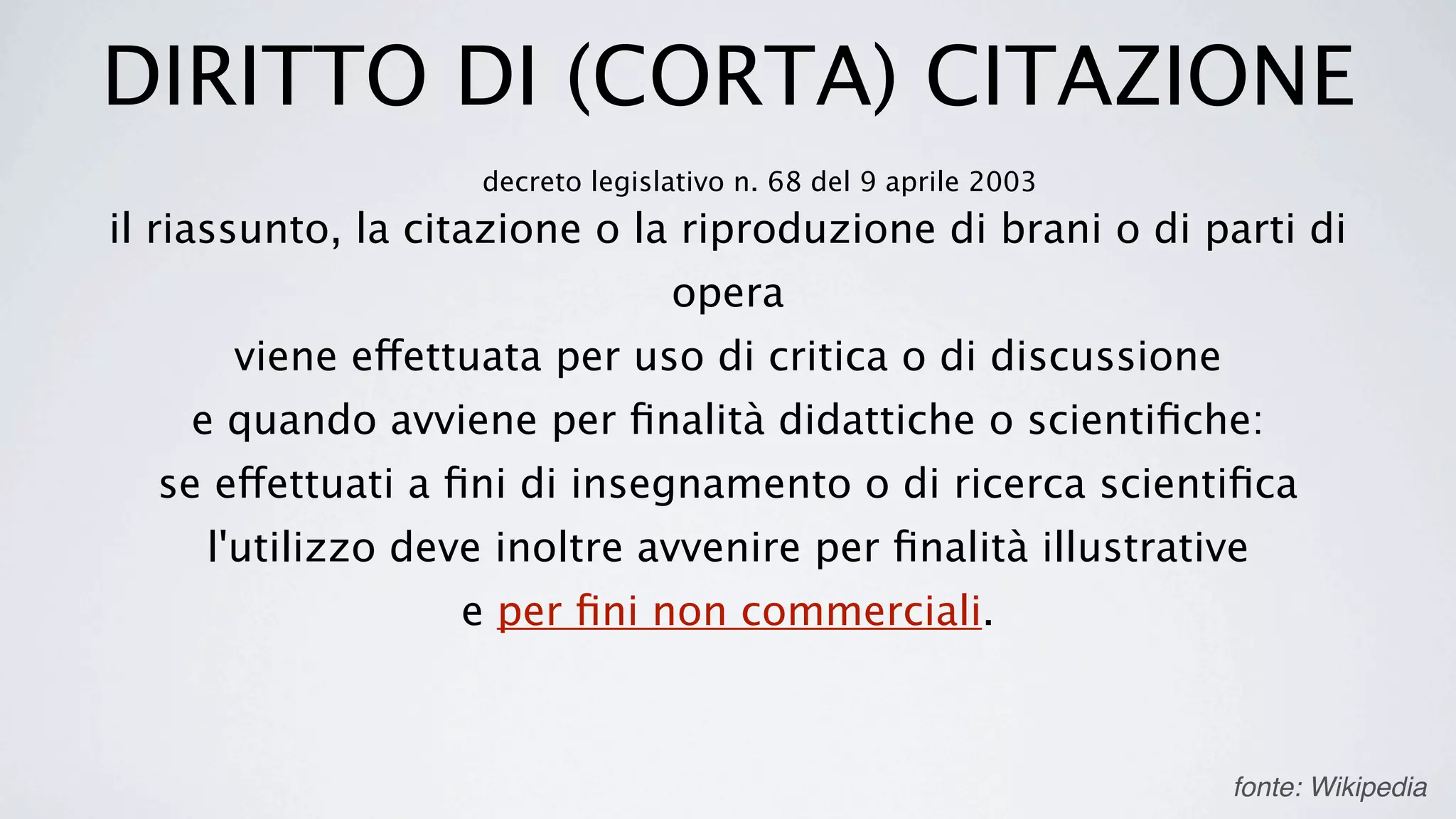 DIRITTO DI (CORTA) CITAZIONE
                    decreto legislativo n. 68 del 9 aprile 2003
il riassunto, la citazione o la riproduzione di brani o di parti di
                                  opera
      viene effettuata per uso di critica o di discussione
    e quando avviene per ﬁnalità didattiche o scientiﬁche:
  se effettuati a ﬁni di insegnamento o di ricerca scientiﬁca
     l'utilizzo deve inoltre avvenire per ﬁnalità illustrative
                   e per ﬁni non commerciali.



                                                                  fonte: Wikipedia
 