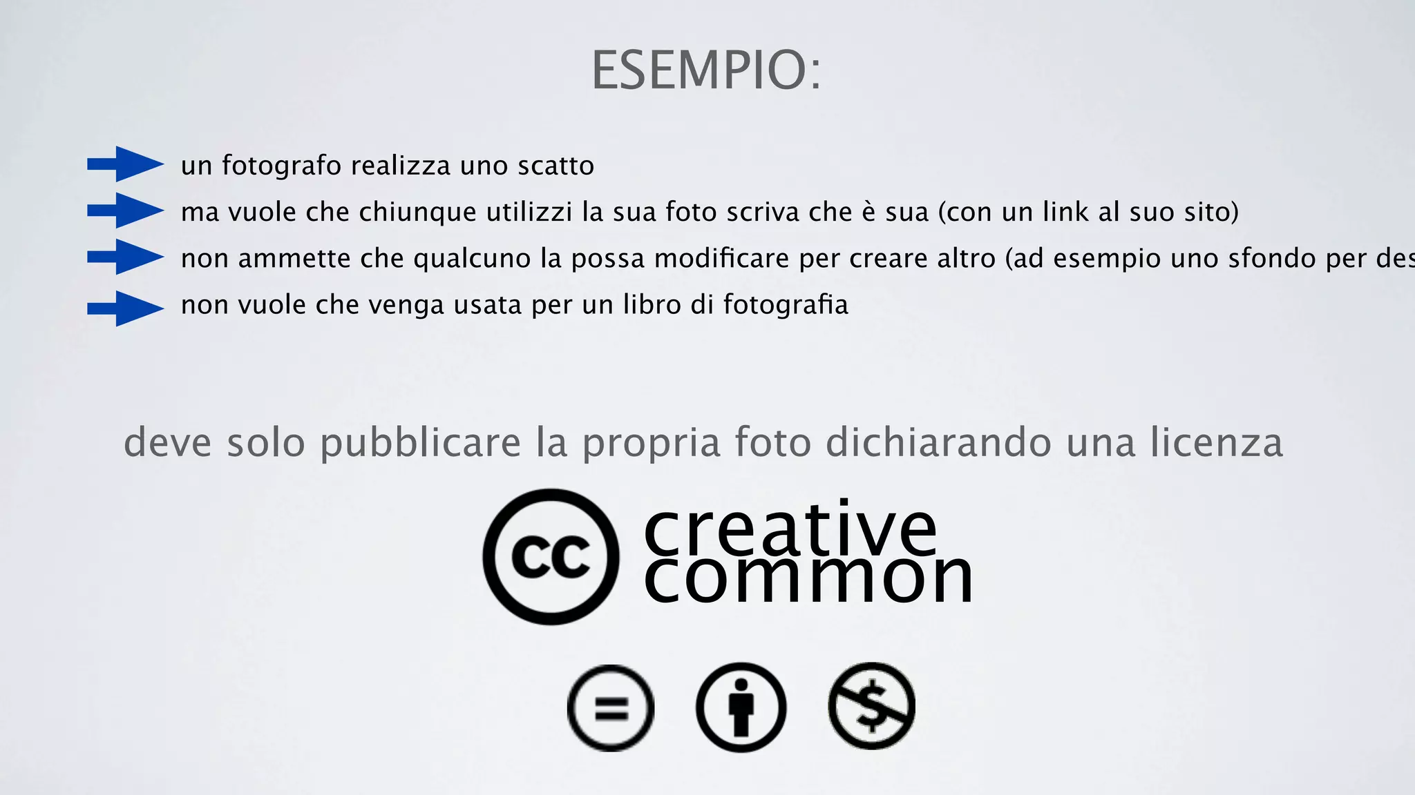 ESEMPIO:
  un fotografo realizza uno scatto
  ma vuole che chiunque utilizzi la sua foto scriva che è sua (con un link al suo sito)
  non ammette che qualcuno la possa modiﬁcare per creare altro (ad esempio uno sfondo per des
  non vuole che venga usata per un libro di fotograﬁa




deve solo pubblicare la propria foto dichiarando una licenza

                                      creative
                                      common
 