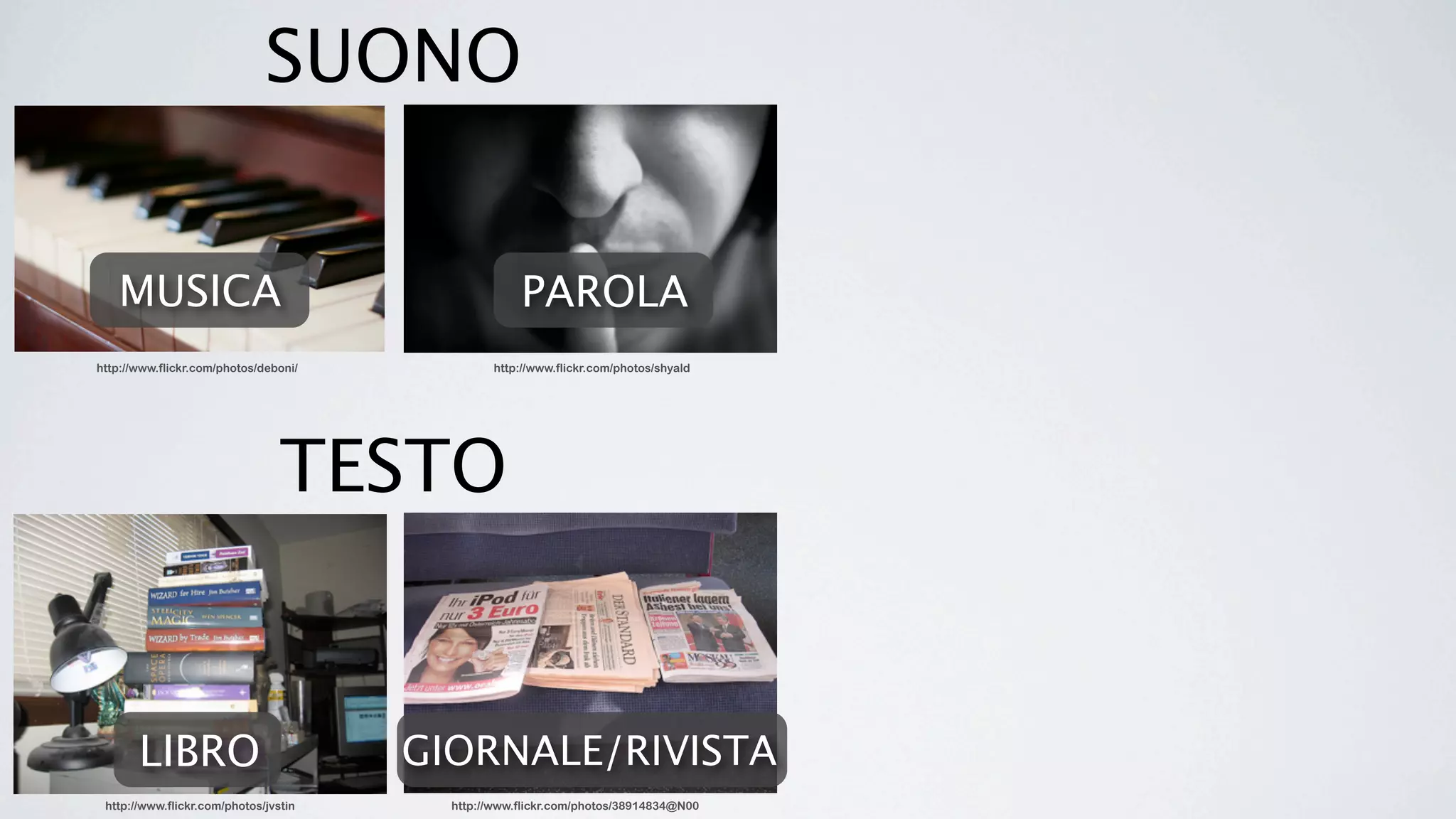 SUONO


   MUSICA                                           PAROLA
http://www.flickr.com/photos/deboni/            http://www.flickr.com/photos/shyald




                                 TESTO


       LIBRO                           GIORNALE/RIVISTA
 http://www.flickr.com/photos/jvstin     http://www.flickr.com/photos/38914834@N00
 