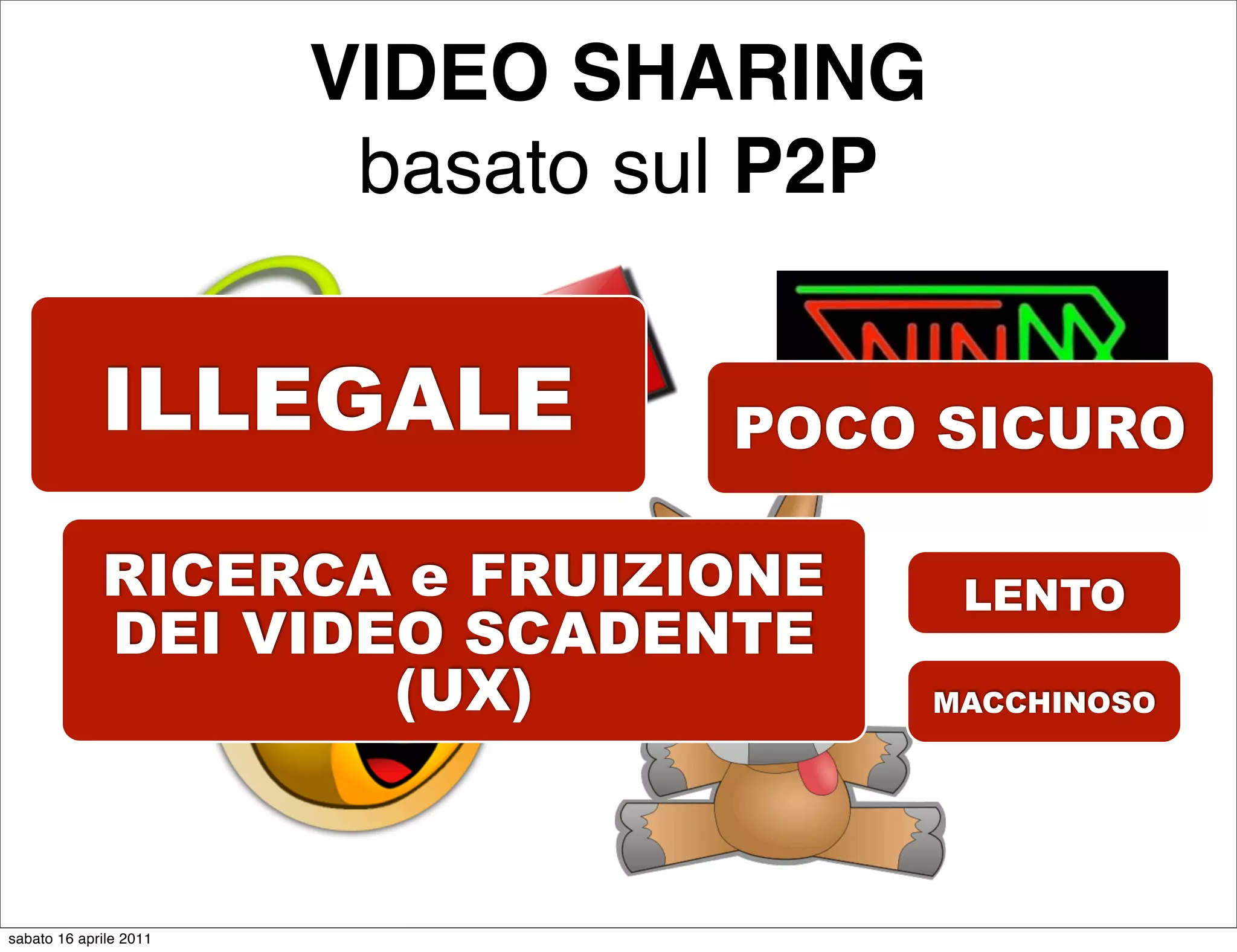 VIDEO SHARING
                         basato sul P2P


             ILLEGALE             POCO SICURO

             RICERCA e FRUIZIONE           LENTO
             DEI VIDEO SCADENTE
                     (UX)                 MACCHINOSO




sabato 16 aprile 2011
 