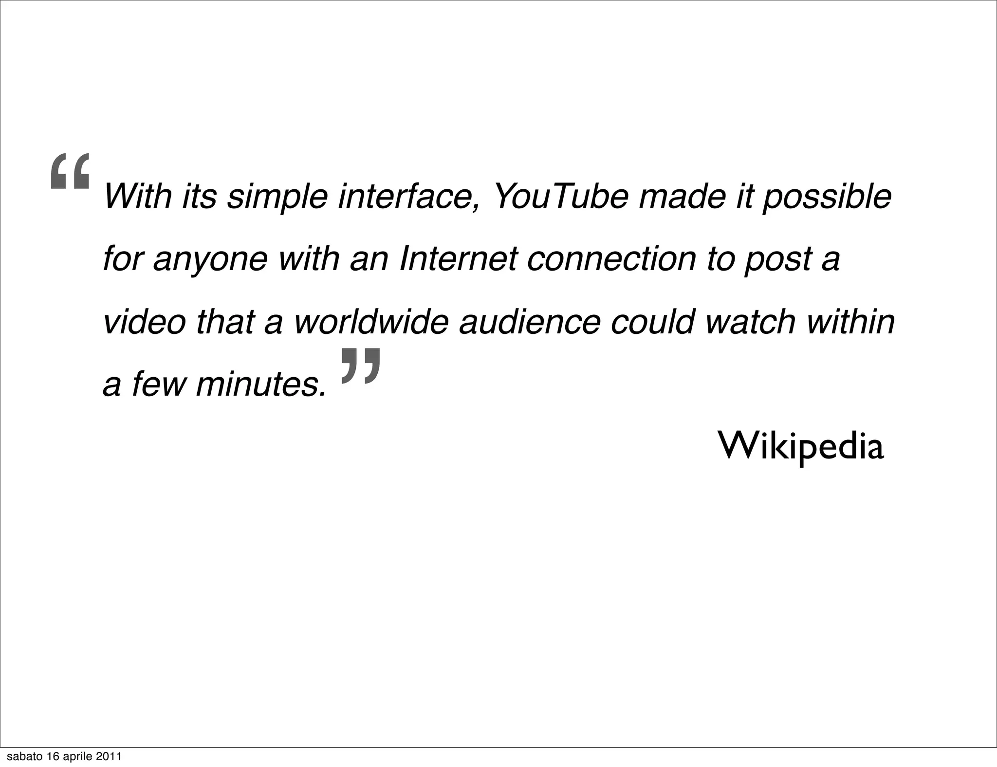 “         With its simple interface, YouTube made it possible
                 for anyone with an Internet connection to post a
                 video that a worldwide audience could watch within
                 a few minutes.
                                  ”                      Wikipedia




sabato 16 aprile 2011
 